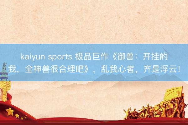 kaiyun sports 极品巨作《御兽：开挂的我，全神兽很合理吧》，乱我心者，齐是浮云！