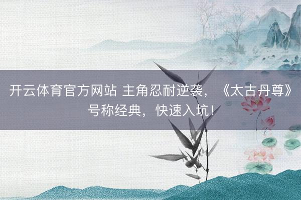 开云体育官方网站 主角忍耐逆袭，《太古丹尊》号称经典，快速入坑！
