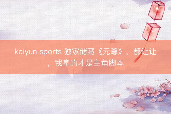 kaiyun sports 独家储藏《元尊》,都让让,我拿的才是主角脚本