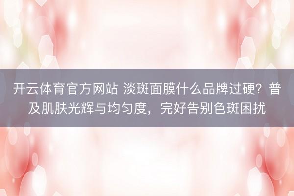 开云体育官方网站 淡斑面膜什么品牌过硬？普及肌肤光辉与均匀度，完好告别色斑困扰