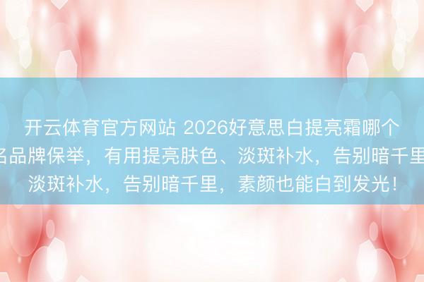 开云体育官方网站 2026好意思白提亮霜哪个牌子好?精选十大排名品牌保举,有用提亮肤色、淡斑补水,告别暗千里,素颜也能白到发光!