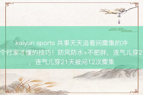 kaiyun sports 共事天天追着问麇集的冲锋衣，选品藏着3个行家才懂的技巧！防风防水+不肥胖，连气儿穿21天被问12次麇集