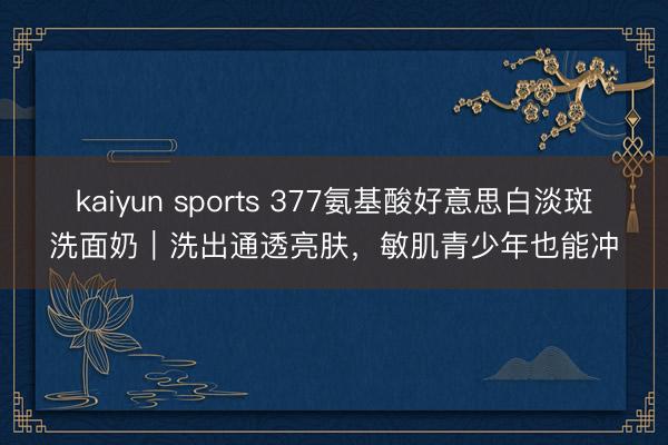 kaiyun sports 377氨基酸好意思白淡斑洗面奶｜洗出通透亮肤，敏肌青少年也能冲