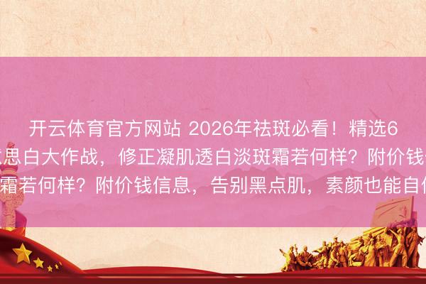 开云体育官方网站 2026年祛斑必看!精选6款修正祛斑霜,淡斑好意思白大作战,修正凝肌透白淡斑霜若何样?附价钱信息,告别黑点肌,素颜也能自信发光!