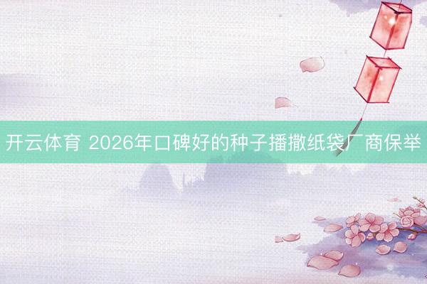 开云体育 2026年口碑好的种子播撒纸袋厂商保举