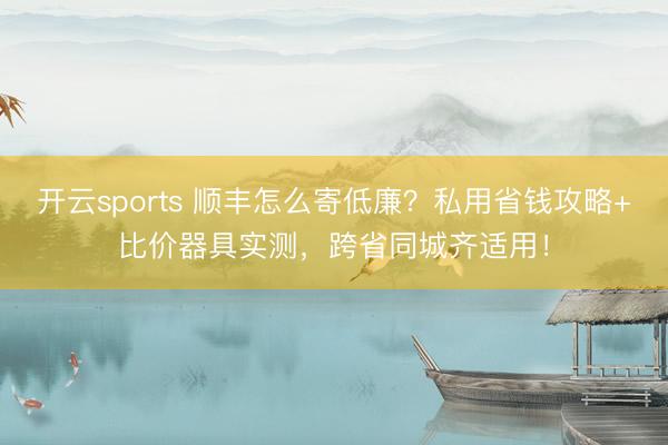 开云sports 顺丰怎么寄低廉？私用省钱攻略+比价器具实测，跨省同城齐适用！