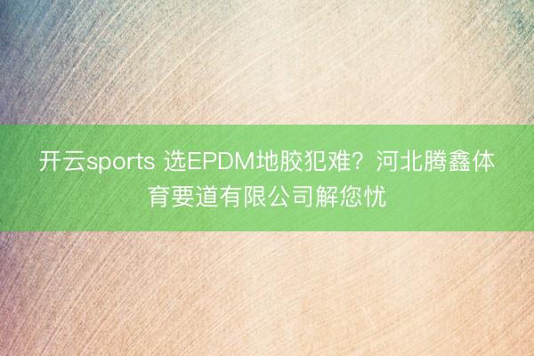 开云sports 选EPDM地胶犯难？河北腾鑫体育要道有限公司解您忧