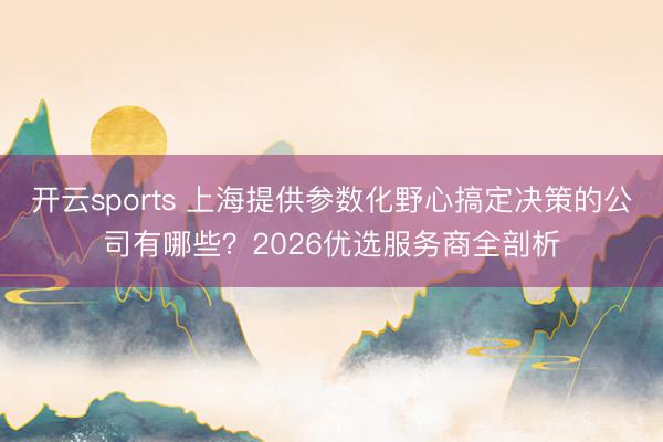 开云sports 上海提供参数化野心搞定决策的公司有哪些？2026优选服务商全剖析