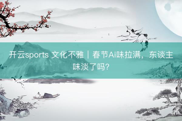 开云sports 文化不雅｜春节Ai味拉满，东谈主味淡了吗？
