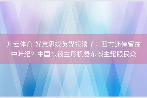开云体育 好意思媒英媒报谈了:西方还停留在中叶纪?中国东谈主形机器东谈主耀眼民众
