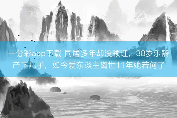 一分彩app下载 同居多年却没领证，38岁乐龄产下儿子，如今爱东谈主离世11年她若何了