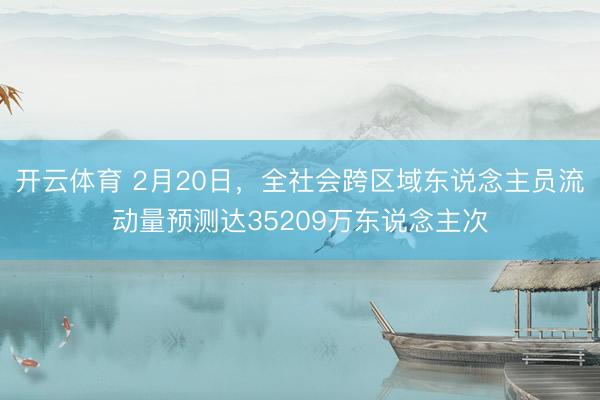 开云体育 2月20日,全社会跨区域东说念主员流动量预测达35209万东说念主次