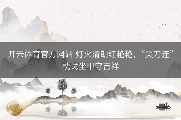 开云体育官方网站 灯火清朗红艳艳,“尖刀连”枕戈坐甲守吉祥
