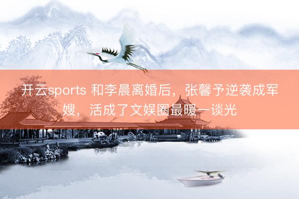 开云sports 和李晨离婚后,张馨予逆袭成军嫂,活成了文娱圈最暖一谈光