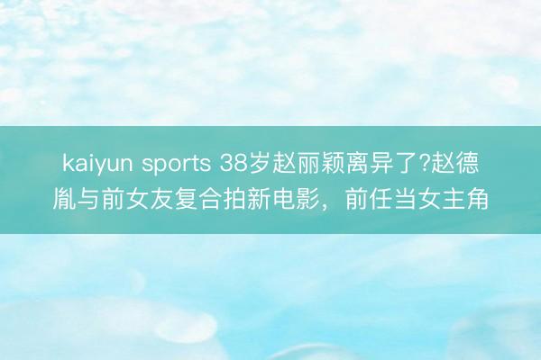 kaiyun sports 38岁赵丽颖离异了?赵德胤与前女友复合拍新电影,前任当女主角