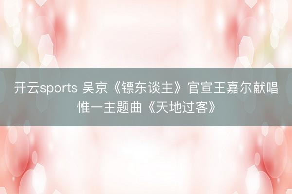 开云sports 吴京《镖东谈主》官宣王嘉尔献唱惟一主题曲《天地过客》