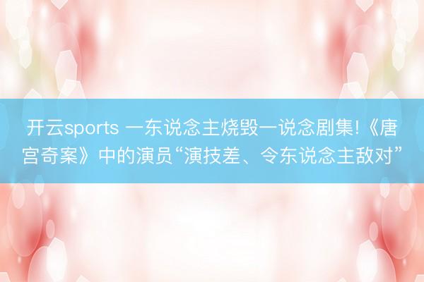 开云sports 一东说念主烧毁一说念剧集!《唐宫奇案》中的演员“演技差、令东说念主敌对”