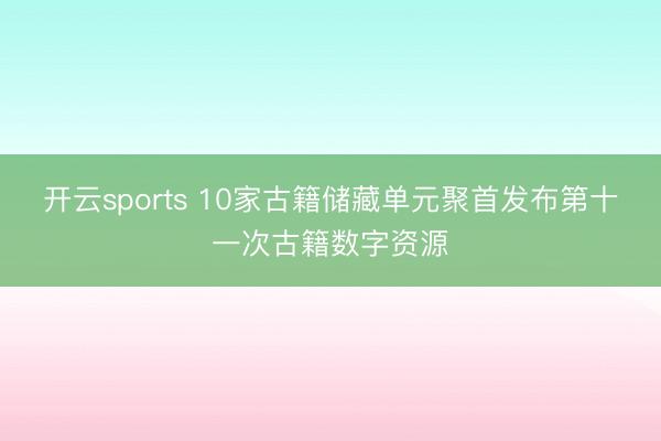 开云sports 10家古籍储藏单元聚首发布第十一次古籍数字资源