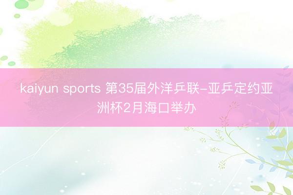 kaiyun sports 第35届外洋乒联-亚乒定约亚洲杯2月海口举办