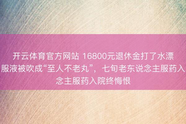开云体育官方网站 16800元退休金打了水漂!康欣口服液被吹成“至人不老丸”,七旬老东说念主服药入院终悔恨
