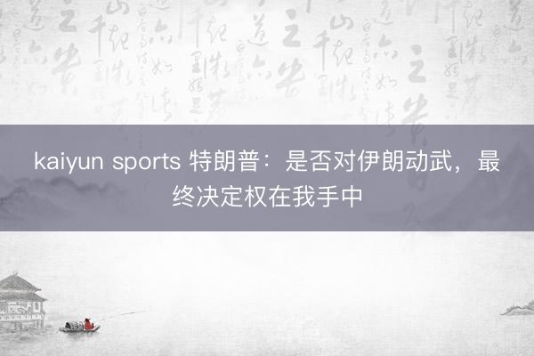 kaiyun sports 特朗普:是否对伊朗动武,最终决定权在我手中