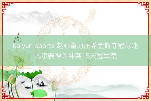 kaiyun sports 赵心童力压希金斯夺冠球迷凡尔赛神评冲突15天冠军荒