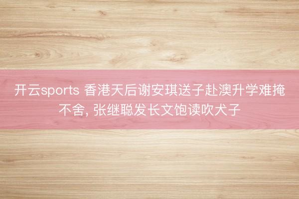 开云sports 香港天后谢安琪送子赴澳升学难掩不舍， 张继聪发长文饱读吹犬子
