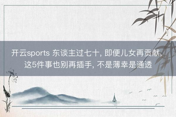 开云sports 东谈主过七十， 即便儿女再贡献， 这5件事也别再插手， 不是薄幸是通透