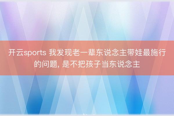 开云sports 我发现老一辈东说念主带娃最施行的问题, 是不把孩子当东说念主