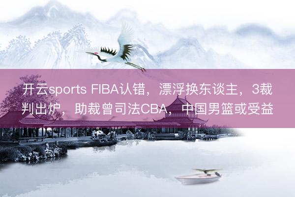 开云sports FIBA认错,漂浮换东谈主,3裁判出炉,助裁曾司法CBA,中国男篮或受益
