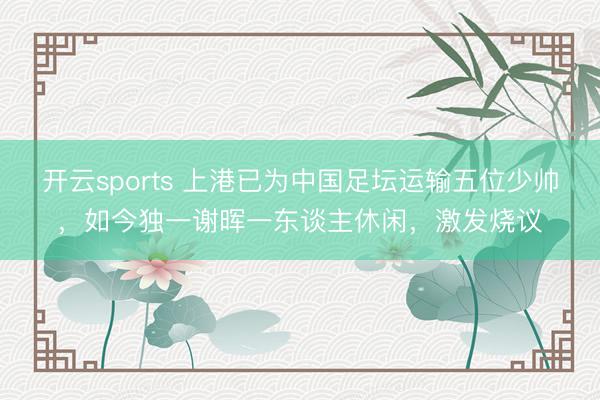 开云sports 上港已为中国足坛运输五位少帅,如今独一谢晖一东谈主休闲,激发烧议