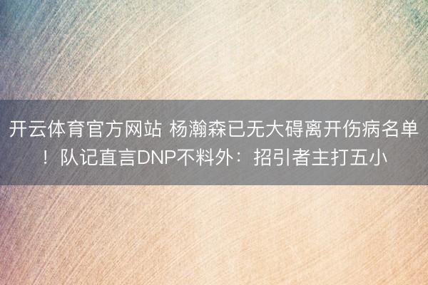 开云体育官方网站 杨瀚森已无大碍离开伤病名单！队记直言DNP不料外：招引者主打五小