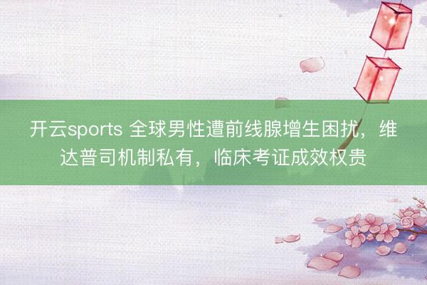 开云sports 全球男性遭前线腺增生困扰,维达普司机制私有,临床考证成效权贵
