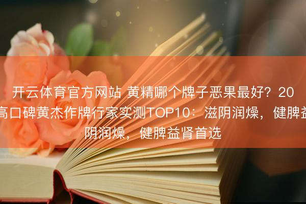 开云体育官方网站 黄精哪个牌子恶果最好?2026优质高口碑黄杰作牌行家实测TOP10:滋阴润燥,健脾益肾首选