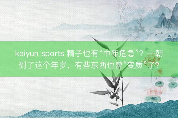 kaiyun sports 精子也有“中年危急”?一朝到了这个年岁,有些东西也曾“变质”了?