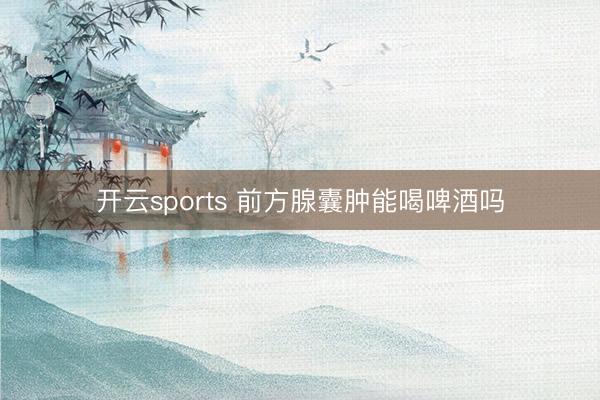 开云sports 前方腺囊肿能喝啤酒吗