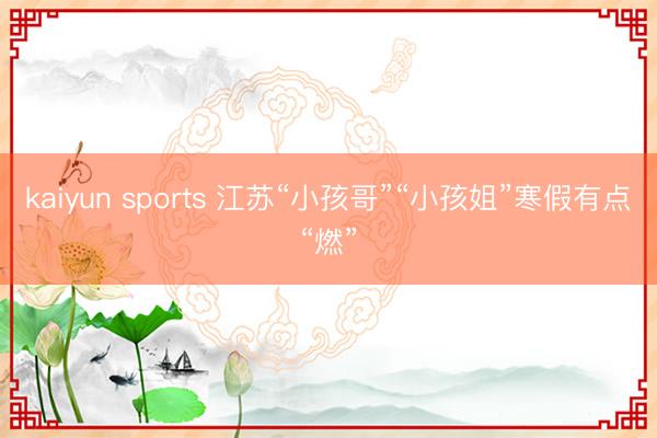 kaiyun sports 江苏“小孩哥”“小孩姐”寒假有点“燃”