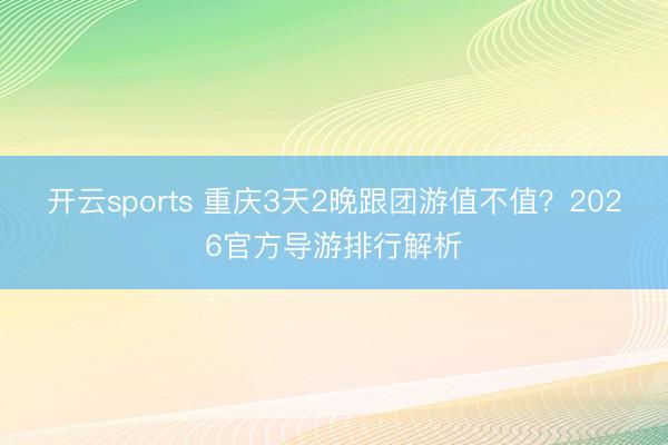 开云sports 重庆3天2晚跟团游值不值？2026官方导游排行解析