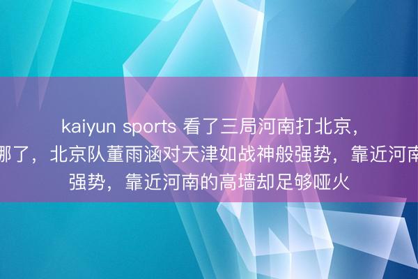 kaiyun sports 看了三局河南打北京,我判辨天津队难在哪了,北京队董雨涵对天津如战神般强势,靠近河南的高墙却足够哑火