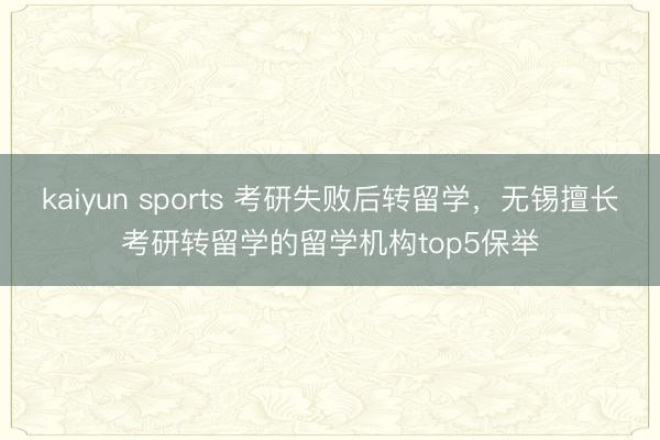 kaiyun sports 考研失败后转留学,无锡擅长考研转留学的留学机构top5保举