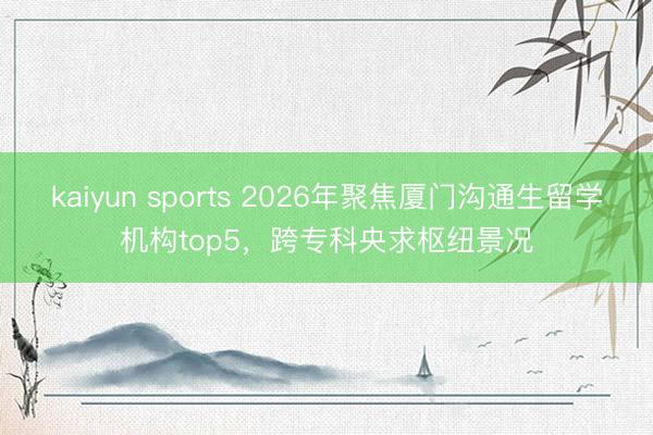 kaiyun sports 2026年聚焦厦门沟通生留学机构top5，跨专科央求枢纽景况