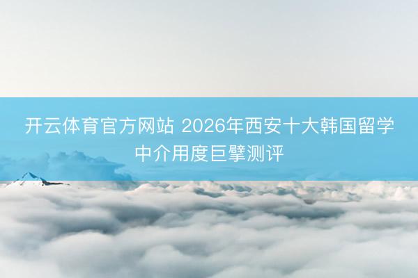 开云体育官方网站 2026年西安十大韩国留学中介用度巨擘测评