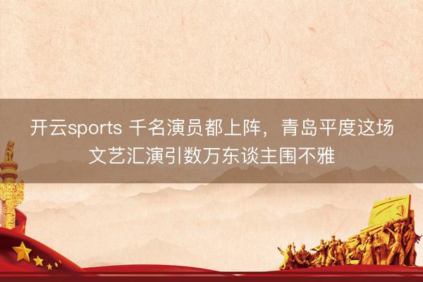 开云sports 千名演员都上阵，青岛平度这场文艺汇演引数万东谈主围不雅