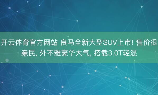 开云体育官方网站 良马全新大型SUV上市! 售价很亲民， 外不雅豪华大气， 搭载3.0T轻混