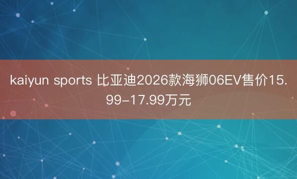 kaiyun sports 比亚迪2026款海狮06EV售价15.99-17.99万元