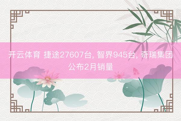 开云体育 捷途27607台， 智界945台， 奇瑞集团公布2月销量